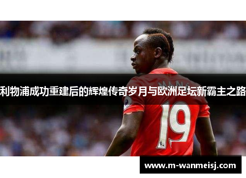 利物浦成功重建后的辉煌传奇岁月与欧洲足坛新霸主之路