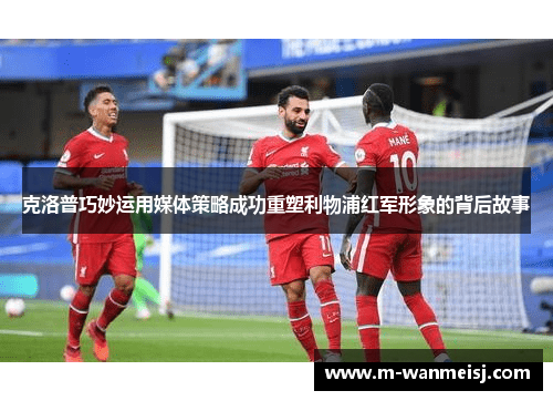 克洛普巧妙运用媒体策略成功重塑利物浦红军形象的背后故事