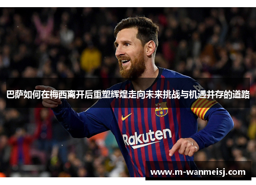 巴萨如何在梅西离开后重塑辉煌走向未来挑战与机遇并存的道路