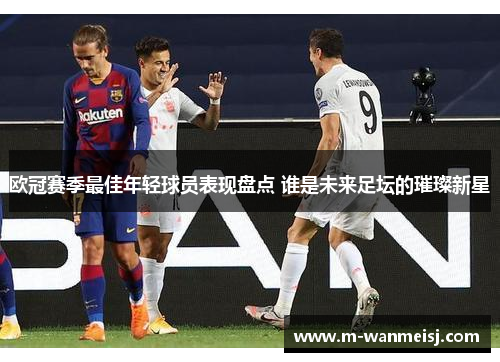 欧冠赛季最佳年轻球员表现盘点 谁是未来足坛的璀璨新星