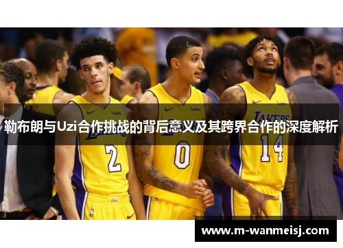 勒布朗与Uzi合作挑战的背后意义及其跨界合作的深度解析