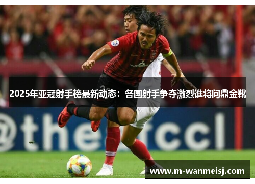 2025年亚冠射手榜最新动态：各国射手争夺激烈谁将问鼎金靴