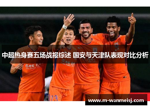 中超热身赛五场战报综述 国安与天津队表现对比分析