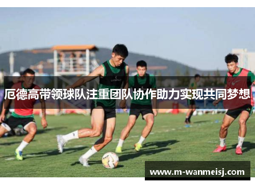 厄德高带领球队注重团队协作助力实现共同梦想