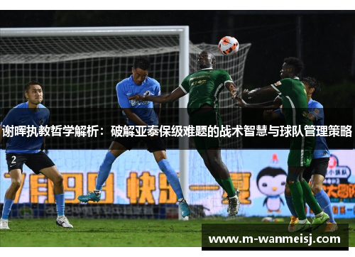 谢晖执教哲学解析：破解亚泰保级难题的战术智慧与球队管理策略