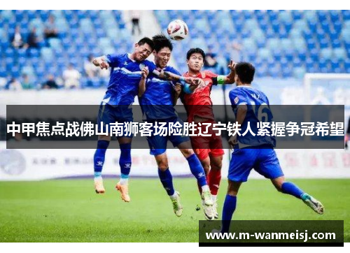 中甲焦点战佛山南狮客场险胜辽宁铁人紧握争冠希望
