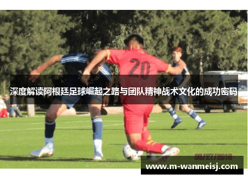 深度解读阿根廷足球崛起之路与团队精神战术文化的成功密码