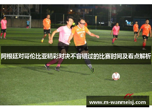 阿根廷对哥伦比亚精彩对决不容错过的比赛时间及看点解析